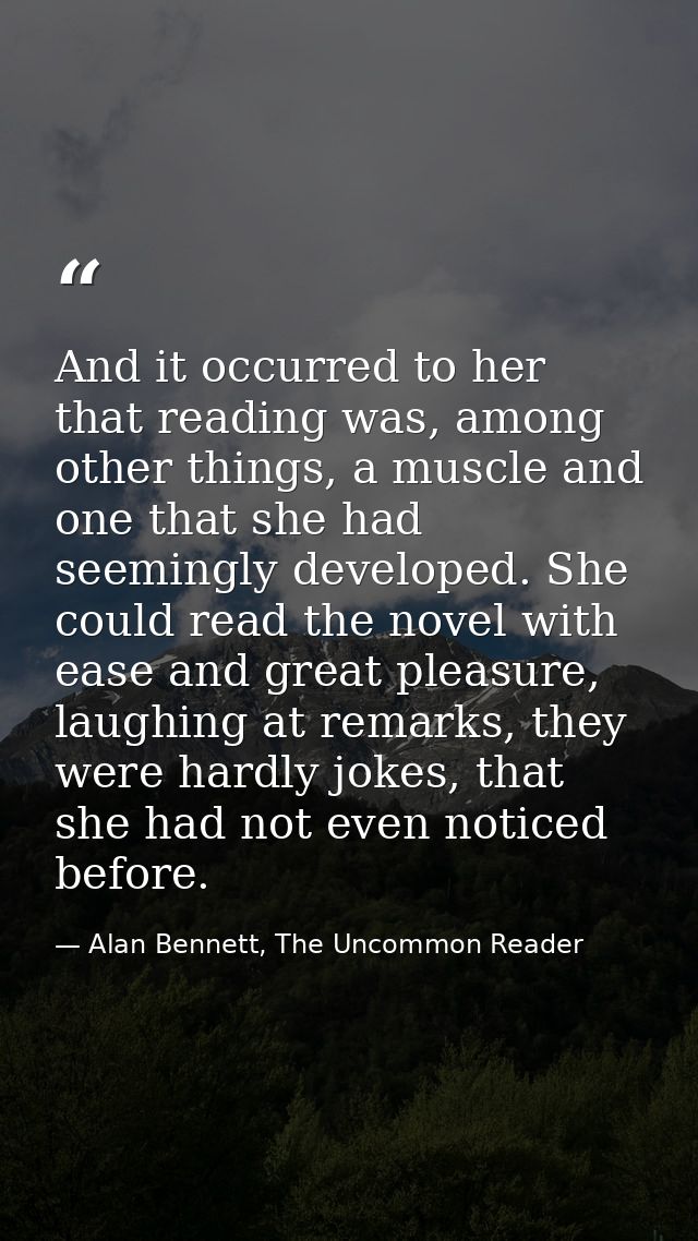 And it occurred to her that reading was, among other things, a muscle and one that she had seemingly developed. She coul — Alan Bennett, The Uncommon Reader