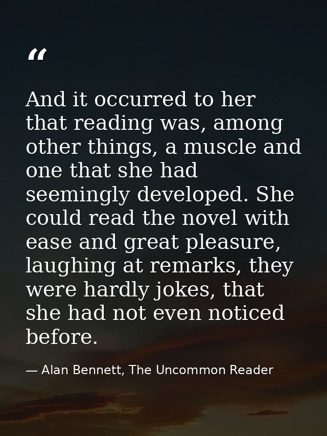 And it occurred to her that reading was, among other things, a muscle and one that she had seemingly developed. She coul — Alan Bennett, The Uncommon Reader