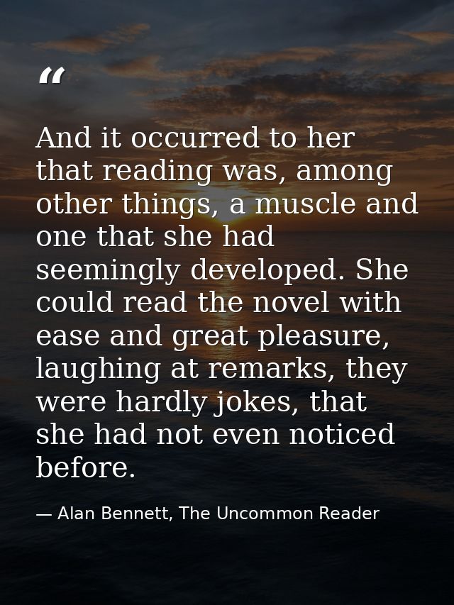 And it occurred to her that reading was, among other things, a muscle and one that she had seemingly developed. She coul — Alan Bennett, The Uncommon Reader