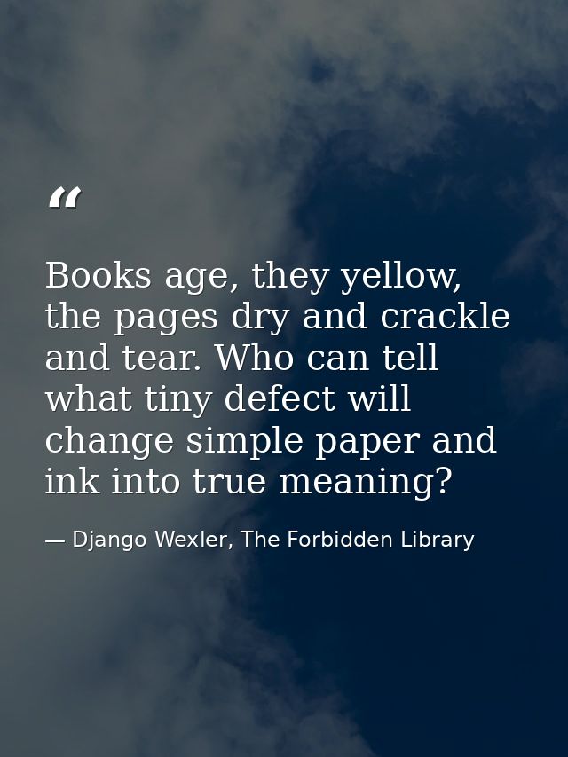 Books age, they yellow, the pages dry and crackle and tear. Who can tell what tiny defect will change simple paper and i — Django Wexler, The Forbidden Library