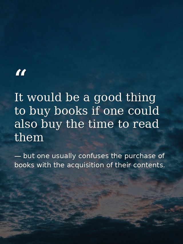 It would be a good thing to buy books if one could also buy the time to read them — but one usually confuses the purchase of books with the acquisition of their contents.