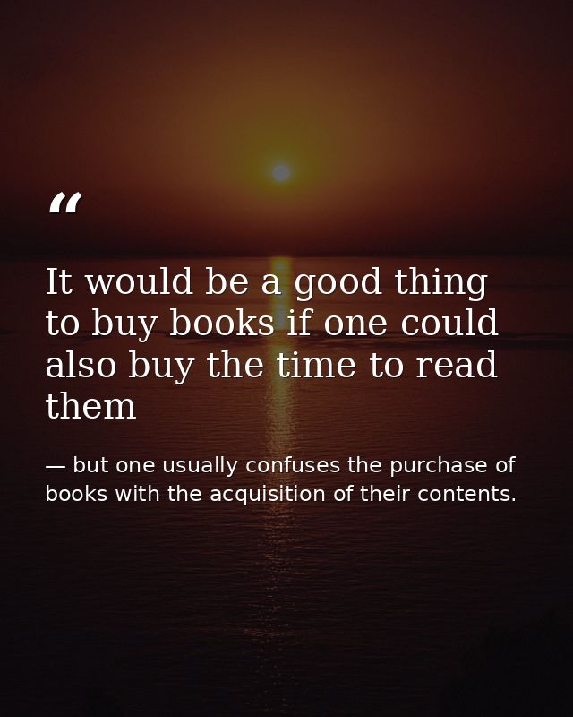 It would be a good thing to buy books if one could also buy the time to read them — but one usually confuses the purchase of books with the acquisition of their contents.