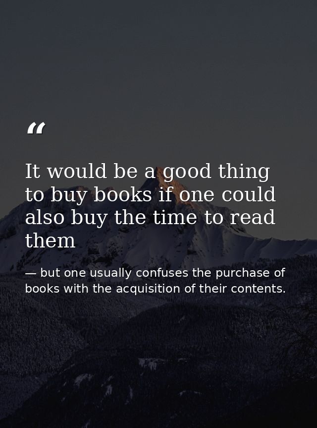 It would be a good thing to buy books if one could also buy the time to read them — but one usually confuses the purchase of books with the acquisition of their contents.