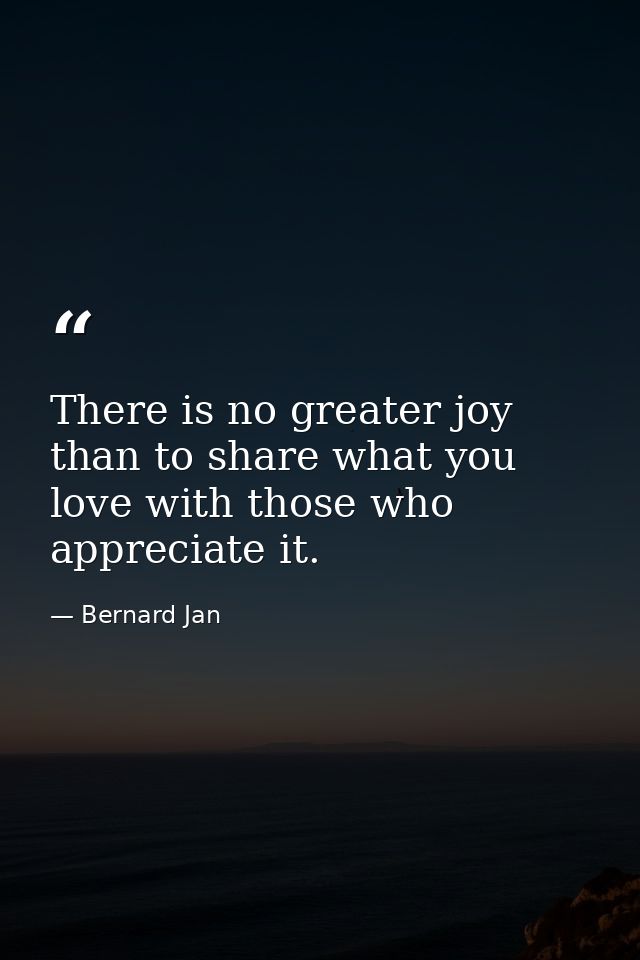 There is no greater joy than to share what you love with those who appreciate it. — Bernard Jan