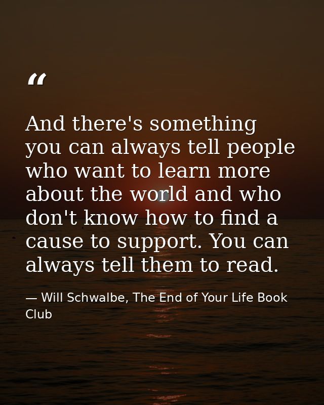 And there's something you can always tell people who want to learn more about the world and who don't know how to find a — Will Schwalbe, The End of Your Life Book Club
