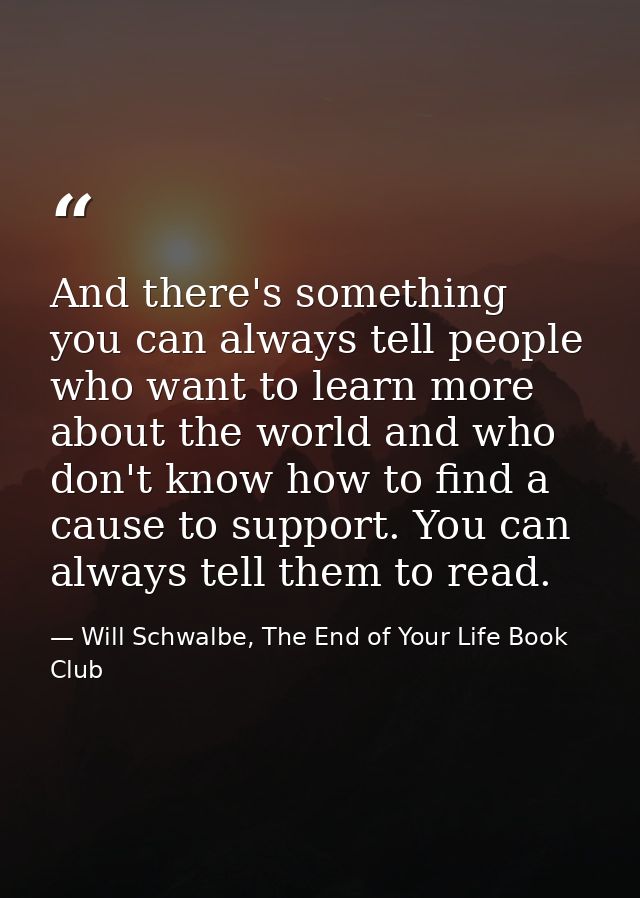 And there's something you can always tell people who want to learn more about the world and who don't know how to find a — Will Schwalbe, The End of Your Life Book Club