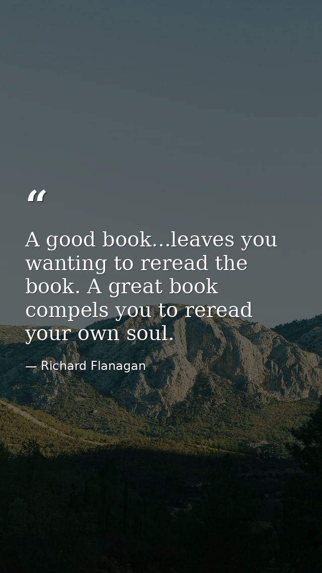 A good book...leaves you wanting to reread the book. A great book compels you to reread your own soul. — Richard Flanagan