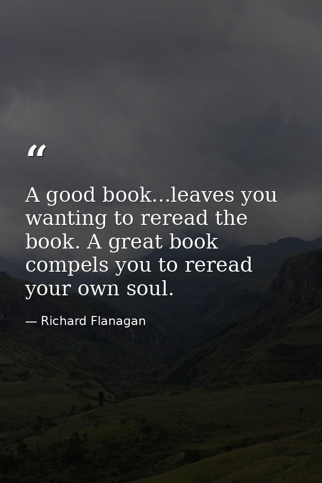 A good book...leaves you wanting to reread the book. A great book compels you to reread your own soul. — Richard Flanagan