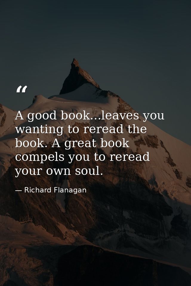 A good book...leaves you wanting to reread the book. A great book compels you to reread your own soul. — Richard Flanagan