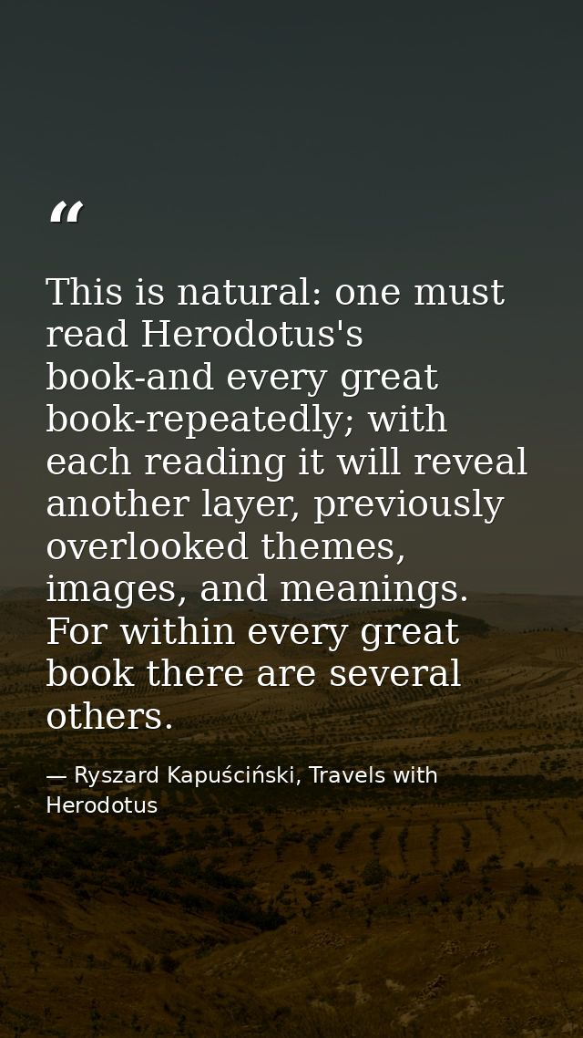 This is natural: one must read Herodotus's book-and every great book-repeatedly; with each reading it will reveal anothe — Ryszard Kapuściński, Travels with Herodotus