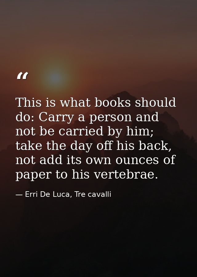 This is what books should do: Carry a person and not be carried by him; take the day off his back, not add its own ounce — Erri De Luca, Tre cavalli