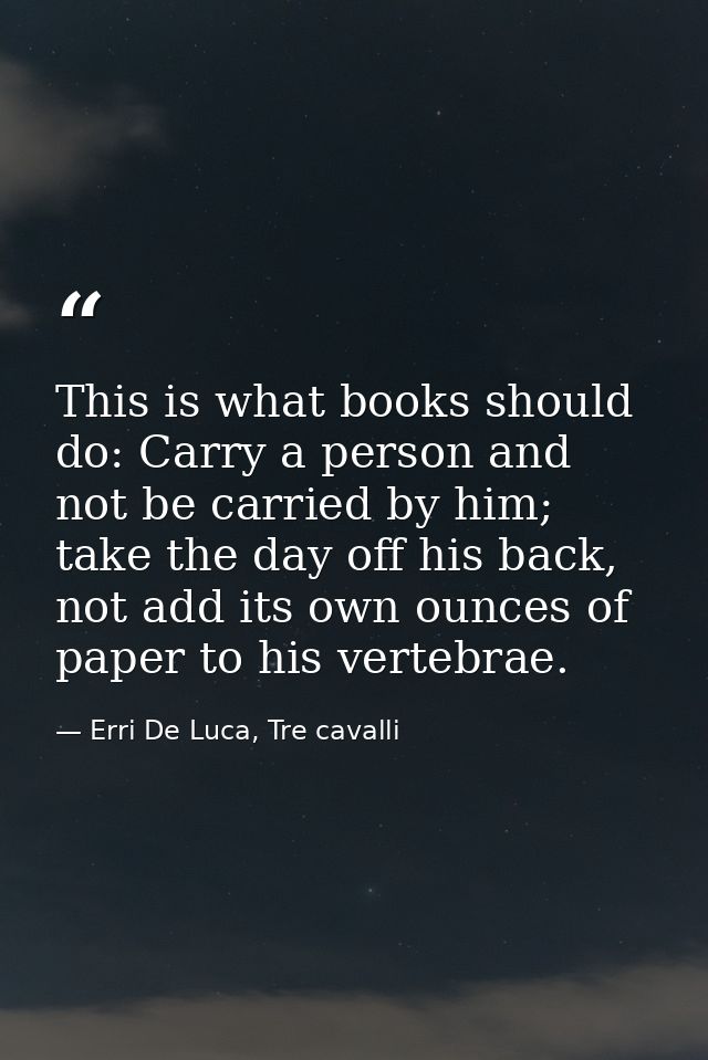 This is what books should do: Carry a person and not be carried by him; take the day off his back, not add its own ounce — Erri De Luca, Tre cavalli