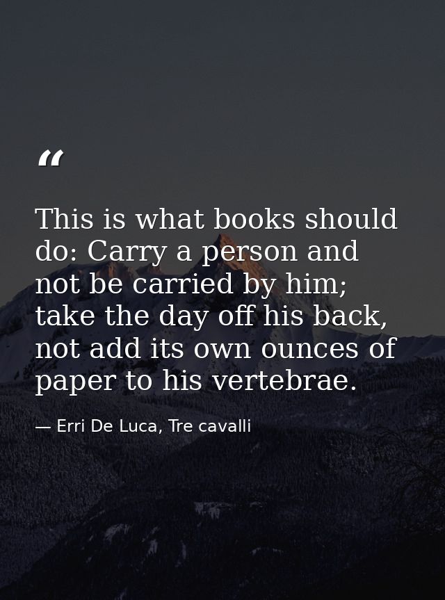 This is what books should do: Carry a person and not be carried by him; take the day off his back, not add its own ounce — Erri De Luca, Tre cavalli