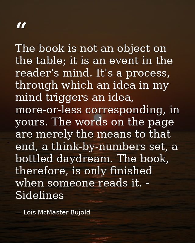The book is not an object on the table; it is an event in the reader's mind. It's a process, through which an idea in my — Lois McMaster Bujold