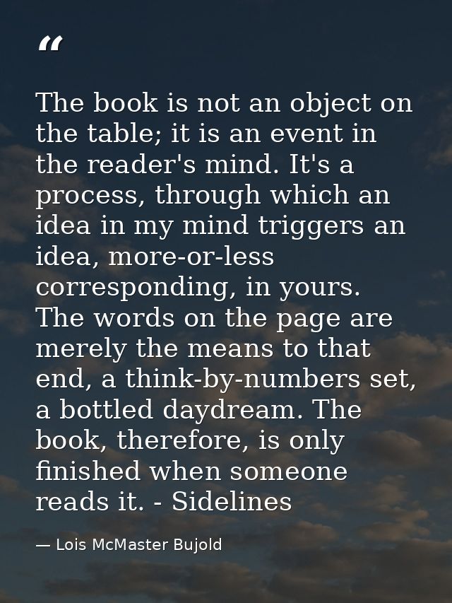 The book is not an object on the table; it is an event in the reader's mind. It's a process, through which an idea in my — Lois McMaster Bujold