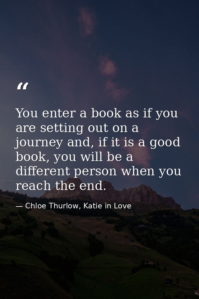 You enter a book as if you are setting out on a journey and, if it is a good book, you will be a different person when y — Chloe Thurlow, Katie in Love