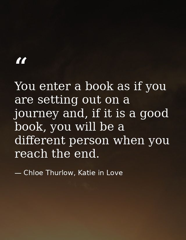 You enter a book as if you are setting out on a journey and, if it is a good book, you will be a different person when y — Chloe Thurlow, Katie in Love