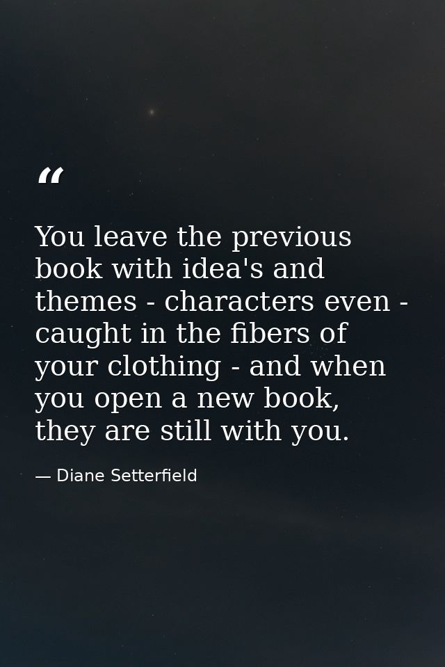 You leave the previous book with idea's and themes - characters even - caught in the fibers of your clothing - and when  — Diane Setterfield