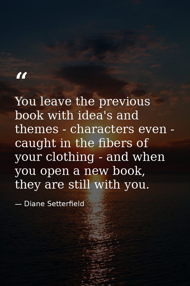You leave the previous book with idea's and themes - characters even - caught in the fibers of your clothing - and when  — Diane Setterfield