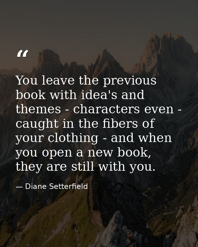You leave the previous book with idea's and themes - characters even - caught in the fibers of your clothing - and when  — Diane Setterfield