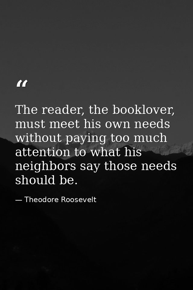 The reader, the booklover, must meet his own needs without paying too much attention to what his neighbors say those nee — Theodore Roosevelt