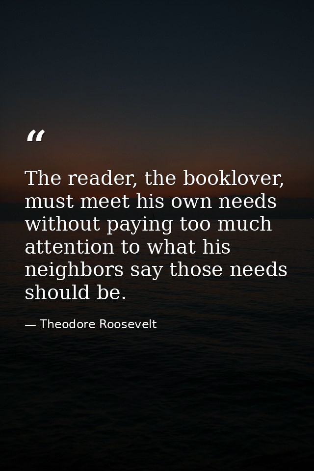 The reader, the booklover, must meet his own needs without paying too much attention to what his neighbors say those nee — Theodore Roosevelt