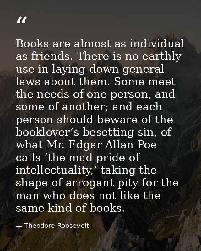 Books are almost as individual as friends. There is no earthly use in laying down general laws about them. Some meet the — Theodore Roosevelt