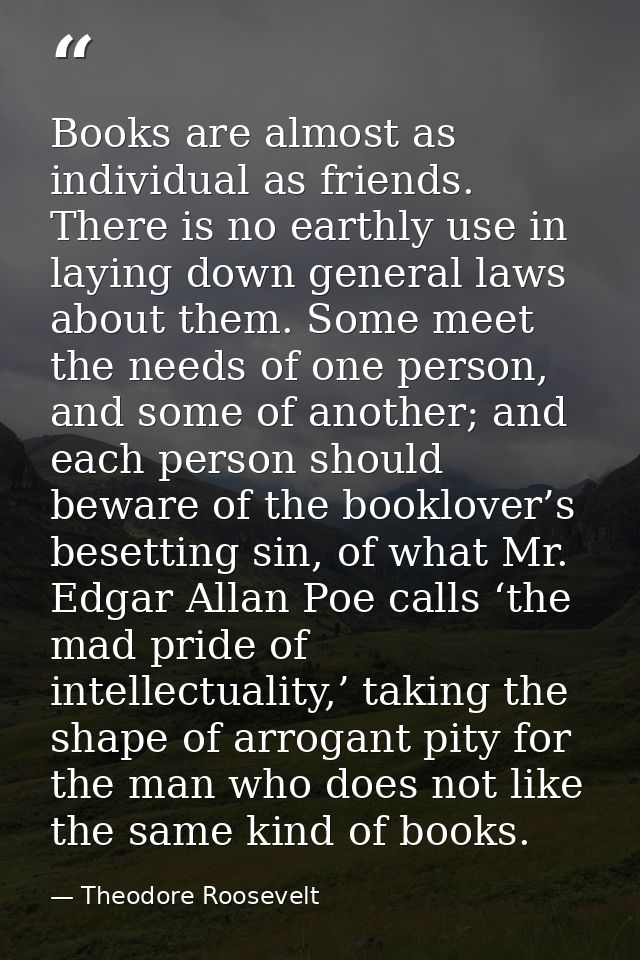 Books are almost as individual as friends. There is no earthly use in laying down general laws about them. Some meet the — Theodore Roosevelt
