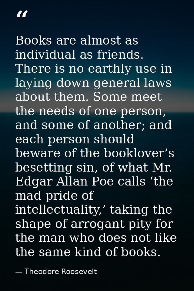 Books are almost as individual as friends. There is no earthly use in laying down general laws about them. Some meet the — Theodore Roosevelt