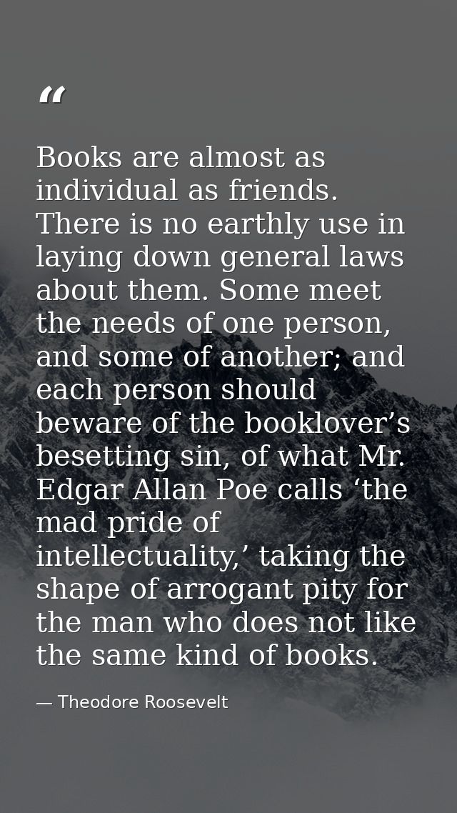 Books are almost as individual as friends. There is no earthly use in laying down general laws about them. Some meet the — Theodore Roosevelt
