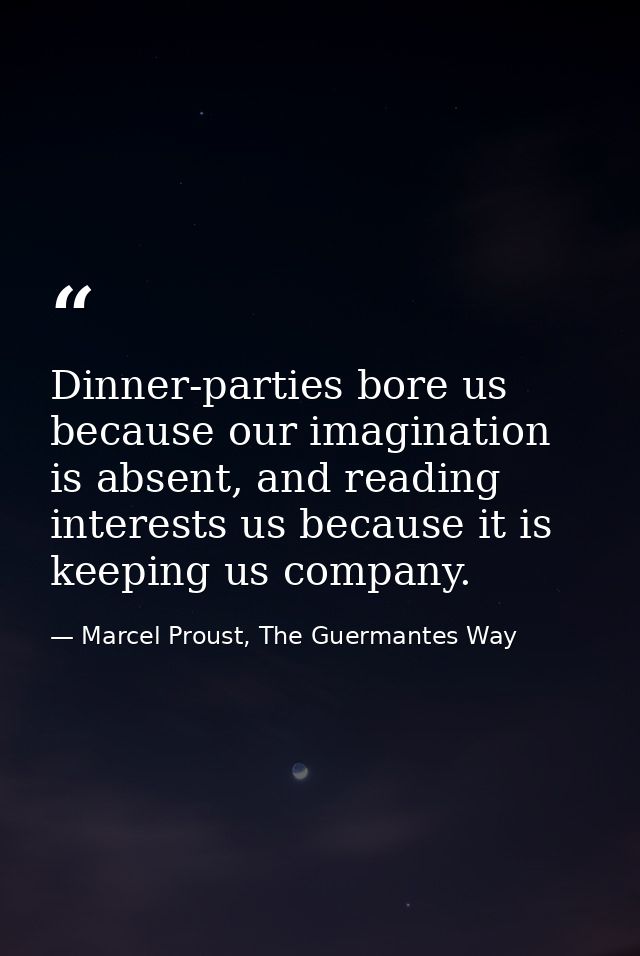 Dinner-parties bore us because our imagination is absent, and reading interests us because it is keeping us company. — Marcel Proust, The Guermantes Way