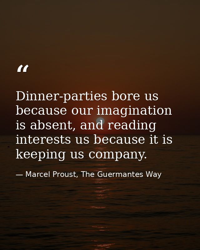 Dinner-parties bore us because our imagination is absent, and reading interests us because it is keeping us company. — Marcel Proust, The Guermantes Way