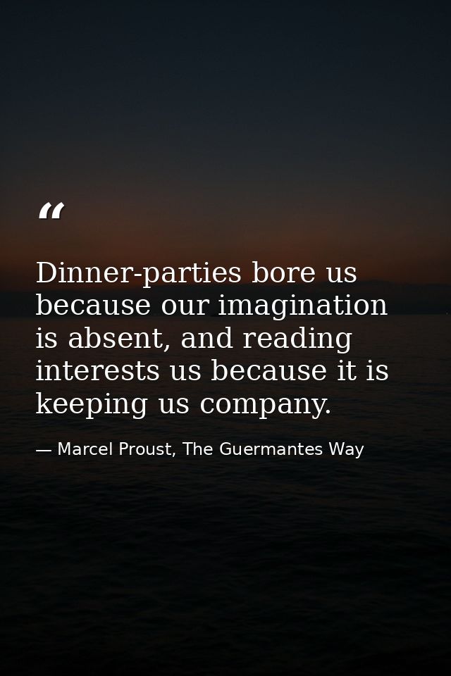 Dinner-parties bore us because our imagination is absent, and reading interests us because it is keeping us company. — Marcel Proust, The Guermantes Way