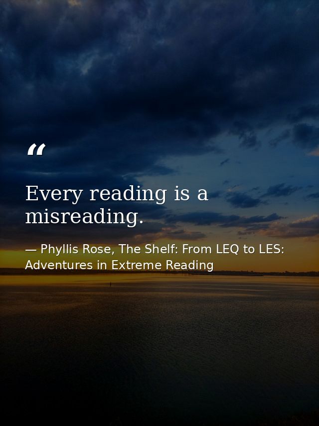 Every reading is a misreading. — Phyllis Rose, The Shelf: From LEQ to LES: Adventures in Extreme Reading