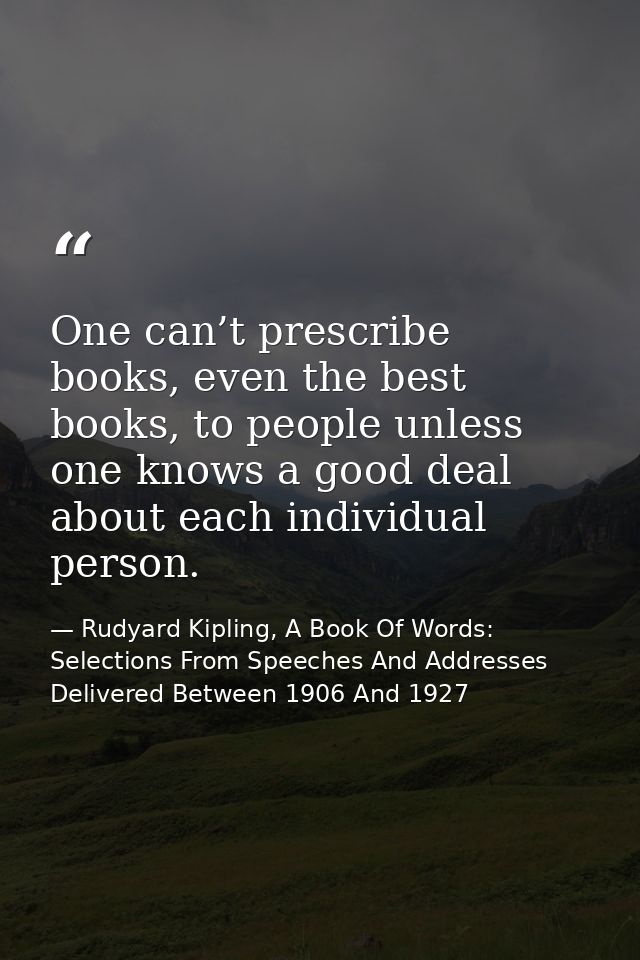 One can’t prescribe books, even the best books, to people unless one knows a good deal about each individual person. — Rudyard Kipling, A Book Of Words: Selections From Speeches And Addresses Delivered Between 1906 And 1927
