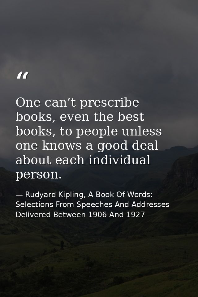 One can’t prescribe books, even the best books, to people unless one knows a good deal about each individual person. — Rudyard Kipling, A Book Of Words: Selections From Speeches And Addresses Delivered Between 1906 And 1927