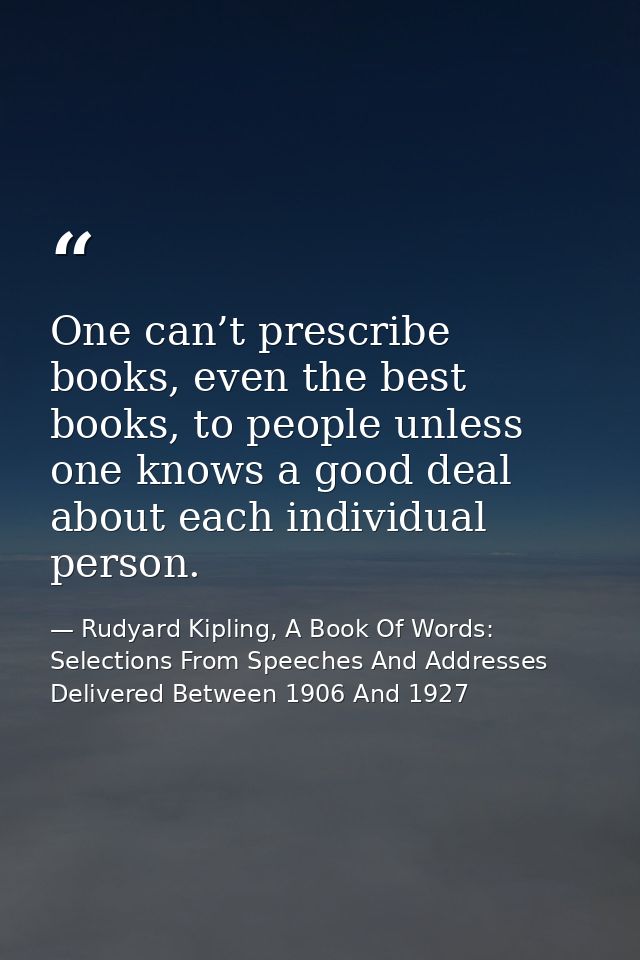 One can’t prescribe books, even the best books, to people unless one knows a good deal about each individual person. — Rudyard Kipling, A Book Of Words: Selections From Speeches And Addresses Delivered Between 1906 And 1927