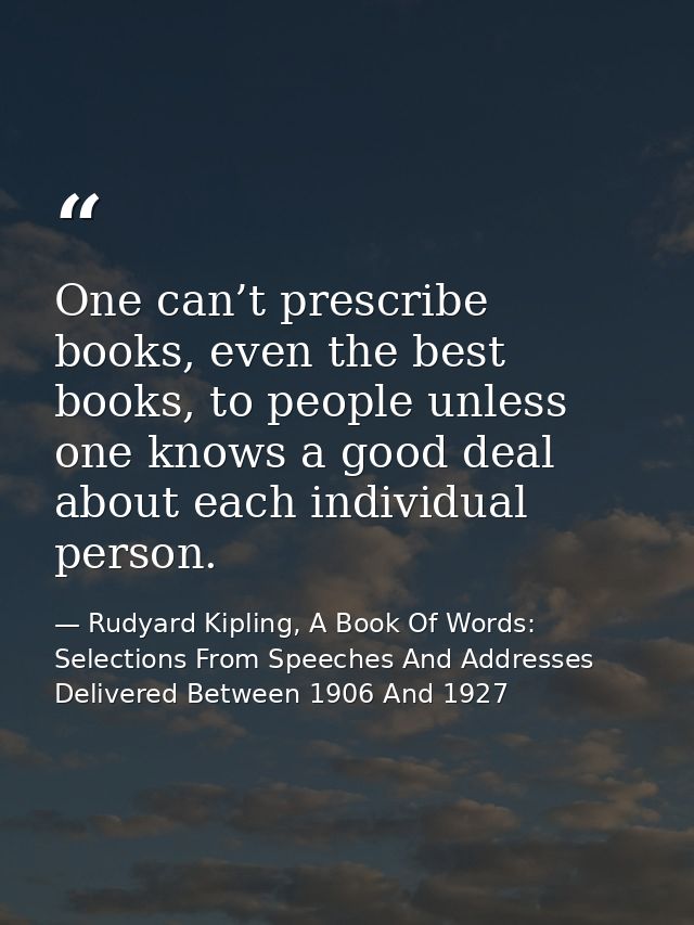 One can’t prescribe books, even the best books, to people unless one knows a good deal about each individual person. — Rudyard Kipling, A Book Of Words: Selections From Speeches And Addresses Delivered Between 1906 And 1927