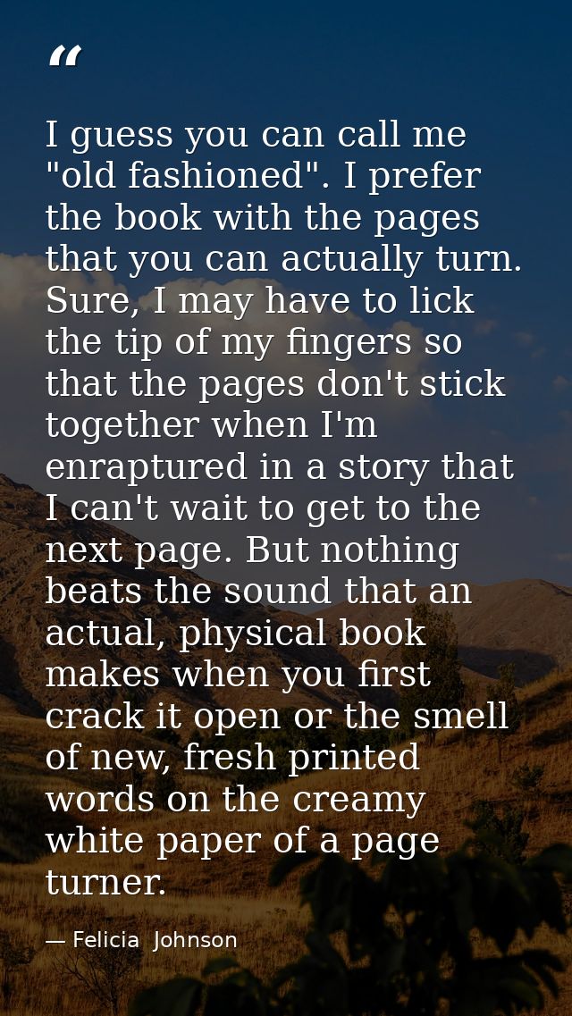 I guess you can call me "old fashioned". I prefer the book with the pages that you can actually turn. Sure, I may have t — Felicia  Johnson