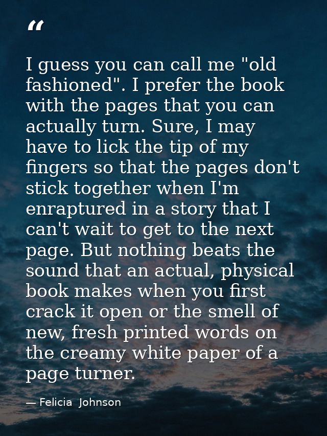 I guess you can call me "old fashioned". I prefer the book with the pages that you can actually turn. Sure, I may have t — Felicia  Johnson