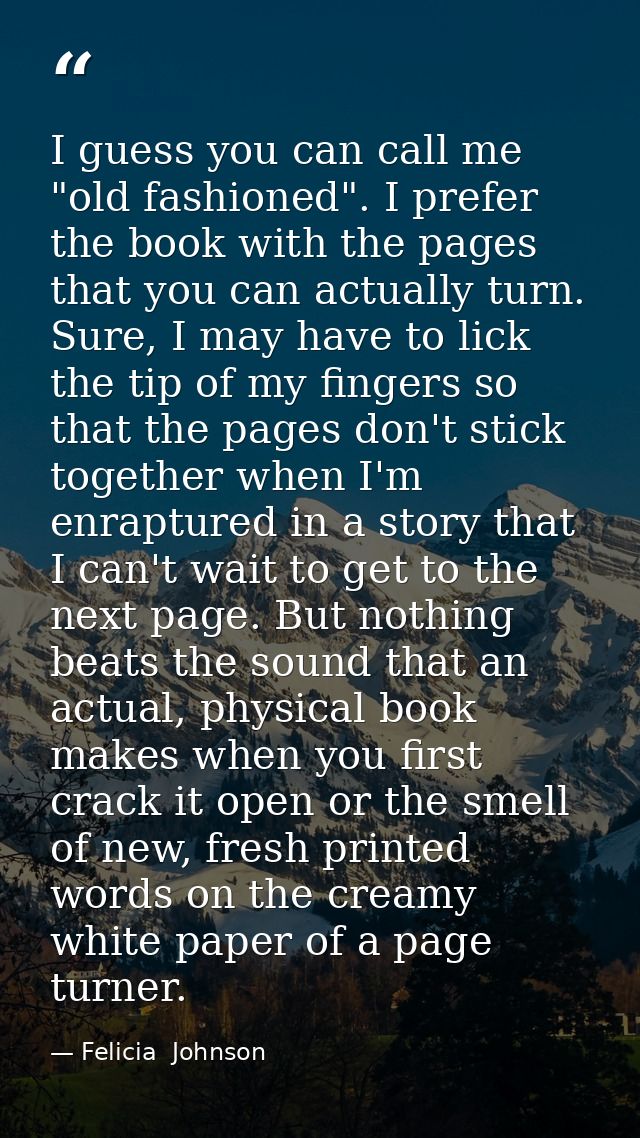I guess you can call me "old fashioned". I prefer the book with the pages that you can actually turn. Sure, I may have t — Felicia  Johnson
