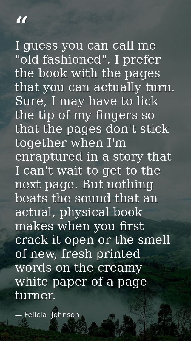 I guess you can call me "old fashioned". I prefer the book with the pages that you can actually turn. Sure, I may have t — Felicia  Johnson
