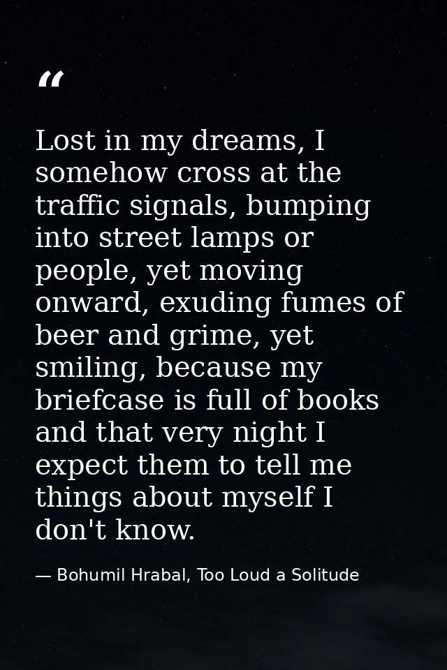 Lost in my dreams, I somehow cross at the traffic signals, bumping into street lamps or people, yet moving onward, exudi — Bohumil Hrabal, Too Loud a Solitude