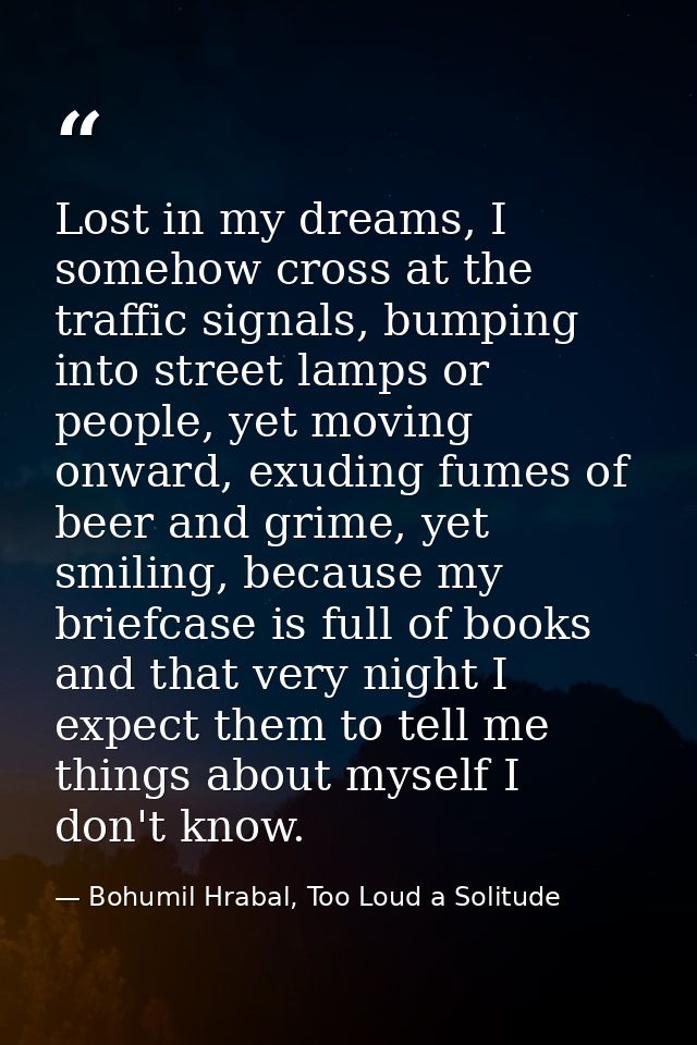 Lost in my dreams, I somehow cross at the traffic signals, bumping into street lamps or people, yet moving onward, exudi — Bohumil Hrabal, Too Loud a Solitude