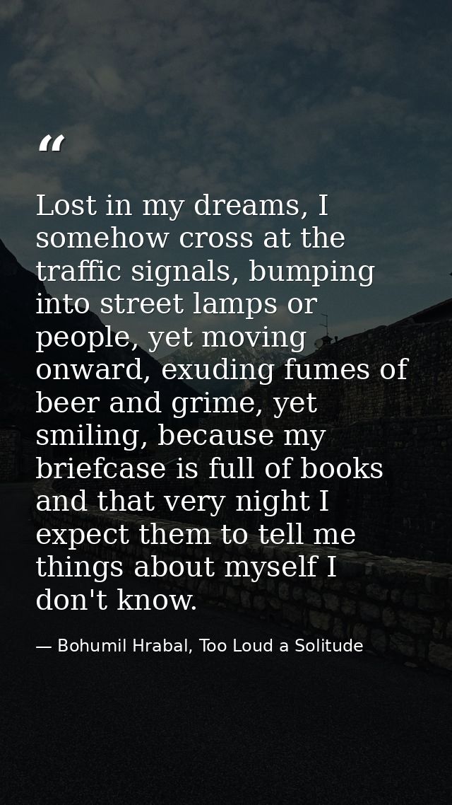 Lost in my dreams, I somehow cross at the traffic signals, bumping into street lamps or people, yet moving onward, exudi — Bohumil Hrabal, Too Loud a Solitude