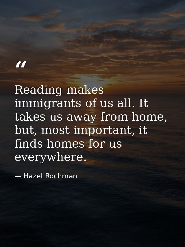Reading makes immigrants of us all. It takes us away from home, but, most important, it finds homes for us everywhere. — Hazel Rochman