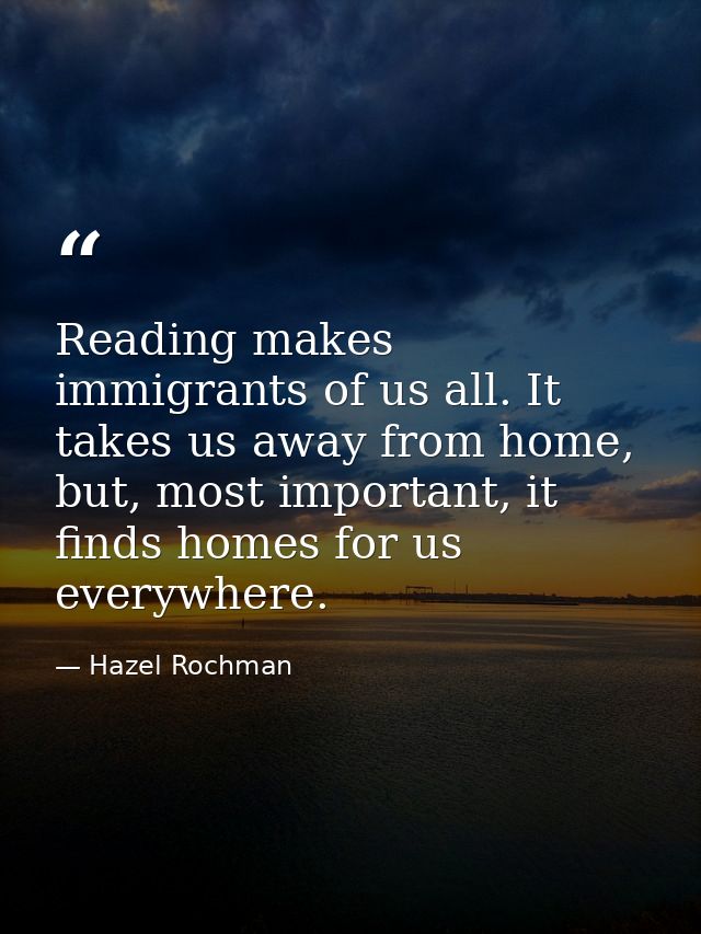 Reading makes immigrants of us all. It takes us away from home, but, most important, it finds homes for us everywhere. — Hazel Rochman