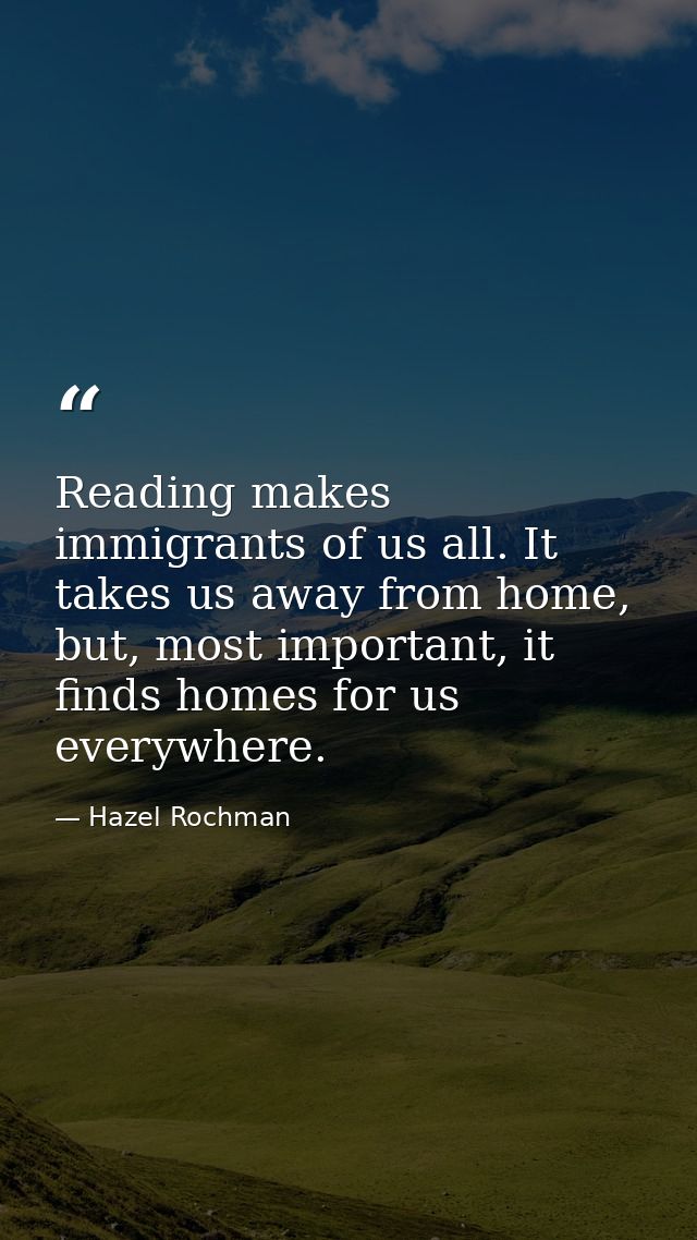 Reading makes immigrants of us all. It takes us away from home, but, most important, it finds homes for us everywhere. — Hazel Rochman