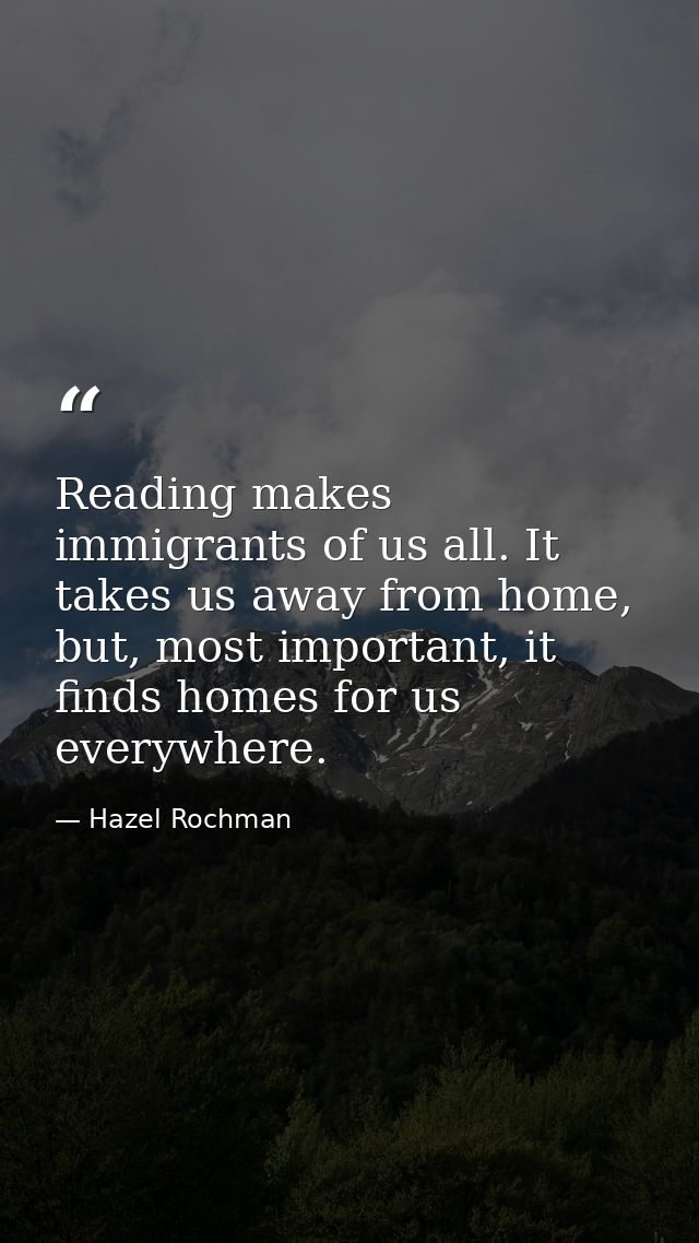 Reading makes immigrants of us all. It takes us away from home, but, most important, it finds homes for us everywhere. — Hazel Rochman