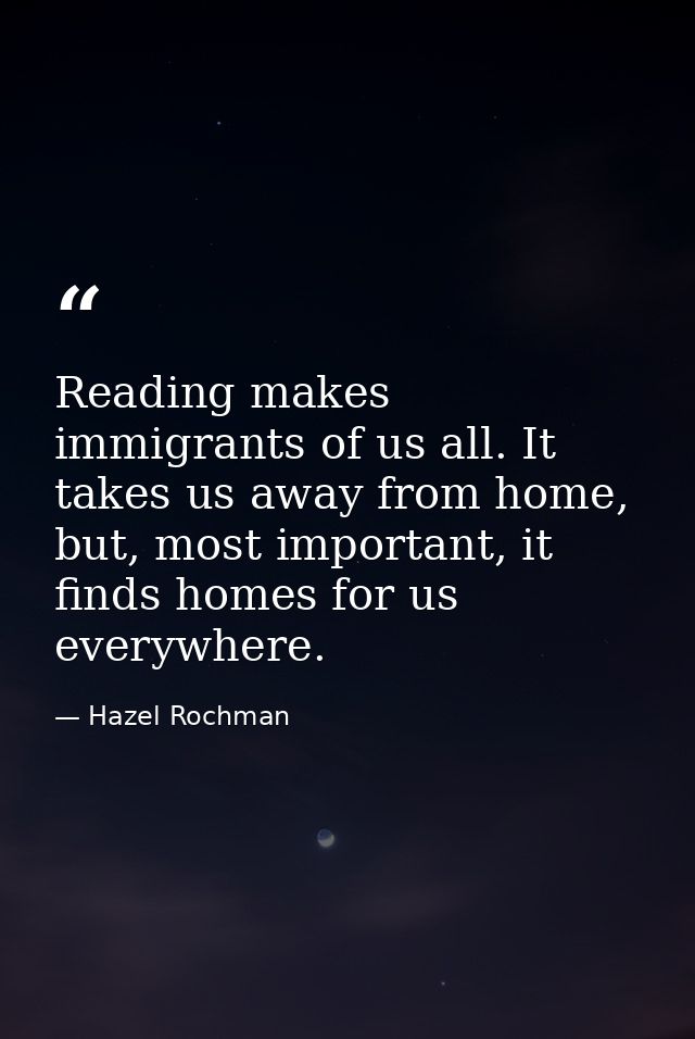 Reading makes immigrants of us all. It takes us away from home, but, most important, it finds homes for us everywhere. — Hazel Rochman